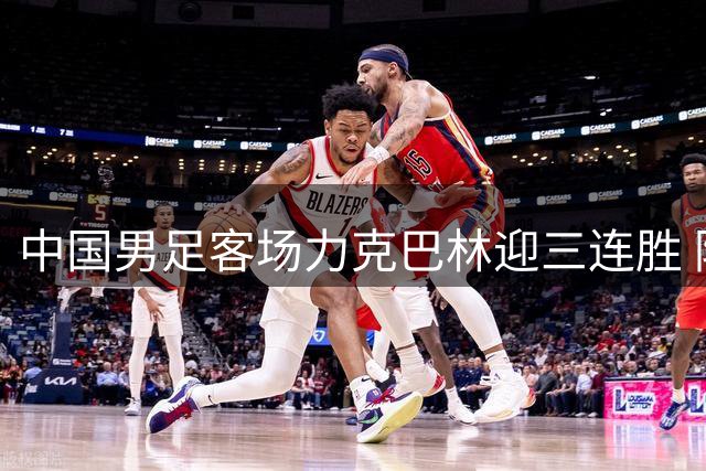 中国男足客场力克巴林迎三连胜 防守稳固进攻仍需提升